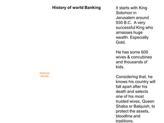 Solomon
930 BC
It starts with King
Solomon in
Jerusalem around
930 B.C. A very
successful King who
amasses huge
wealth. Especially
Gold.
He has some 600
wives & concubines
and thousands of
kids.
Considering that, he
knows his country will
fall apart after his
death and selects
one of his most
trusted wives, Queen
Shaba or Balquish, to
protect the assets,
bloodline and
traditions.
History of world Banking
 