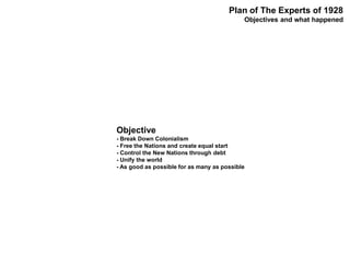 Objective
- Break Down Colonialism
- Free the Nations and create equal start
- Control the New Nations through debt
- Unify the world
- As good as possible for as many as possible
Plan of The Experts of 1928
Objectives and what happened
 