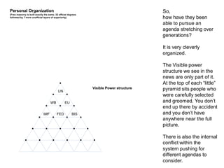 Personal Organization
(Free masonry is built exactly the same. 33 official degrees
followed by 7 more unofficial layers of superiority)
UN
IMF
WB EU
FED BIS
Visible Power structure
So,
how have they been
able to pursue an
agenda stretching over
generations?
It is very cleverly
organized.
The Visible power
structure we see in the
news are only part of it.
At the top of each “little”
pyramid sits people who
were carefully selected
and groomed. You don’t
end up there by accident
and you don’t have
anywhere near the full
picture.
There is also the internal
conflict within the
system pushing for
different agendas to
consider.
 