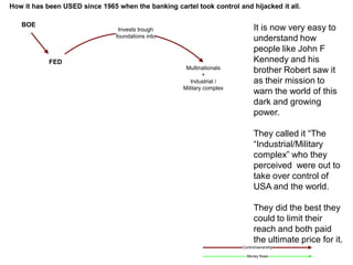 BOE
FED
Invests trough
foundations into
Multinationals
+
Industrial /
Military complex
Control/ownership
Money flows
It is now very easy to
understand how
people like John F
Kennedy and his
brother Robert saw it
as their mission to
warn the world of this
dark and growing
power.
They called it “The
“Industrial/Military
complex” who they
perceived were out to
take over control of
USA and the world.
They did the best they
could to limit their
reach and both paid
the ultimate price for it.
How it has been USED since 1965 when the banking cartel took control and hijacked it all.
 