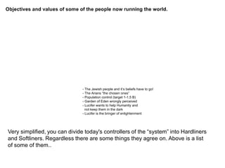 - The Jewish people and it’s beliefs have to go!
- The Arians “the chosen ones”
- Population control (target 1-1.5 B)
- Garden of Eden wrongly perceived
- Lucifer wants to help Humanity and
not keep them in the dark
- Lucifer is the bringer of enlightenment
Very simplified, you can divide today's controllers of the “system” into Hardliners
and Softliners. Regardless there are some things they agree on. Above is a list
of some of them..
 