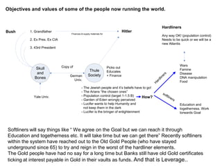 Bush 1. Grandfather
2. Ex Pres. Ex CIA
3. 43rd President
Skull
and
Bones
Hitler
Thule
Society
Copy of
Yale Univ.
Picks out
Educates
+ Finance
Hardliners
Any way OK! (population control)
Needs to be quick or we will be a
new Atlantis
- The Jewish people and it’s beliefs have to go!
- The Arians “the chosen ones”
- Population control (target 1-1.5 B)
- Garden of Eden wrongly perceived
- Lucifer wants to help Humanity and
not keep them in the dark
- Lucifer is the bringer of enlightenment
German
Univ.
How?
Wars
Famine
Disease
DNA manipulation
Food
H
ardliners
softliners
Education and
togetherness. Work
torwards Goal
Finances & supply materials for
Softliners will say things like “ We agree on the Goal but we can reach it through
Education and togetherness etc. It will take time but we can get there” Recently softliners
within the system have reached out to the Old Gold People (who have stayed
underground since 65) to try and reign in the worst of the hardliner elements.
The Gold people have had no say for a long time but Banks still have old Gold certificates
ticking at interest payable in Gold in their vaults as funds. And that is Leverage..
 