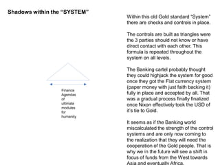 Finance
Agendas
of
ultimate
modules
for
humanity
Shadows within the “SYSTEM”
Within this old Gold standard “System”
there are checks and controls in place.
The controls are built as triangles were
the 3 parties should not know or have
direct contact with each other. This
formula is repeated throughout the
system on all levels.
The Banking cartel probably thought
they could highjack the system for good
once they got the Fiat currency system
(paper money with just faith backing it)
fully in place and accepted by all. That
was a gradual process finally finalized
once Nixon effectively took the USD of
it’s tie to Gold.
It seems as if the Banking world
miscalculated the strength of the control
systems and are only now coming to
the realization that they will need the
cooperation of the Gold people. That is
why we in the future will see a shift in
focus of funds from the West towards
Asia and eventually Africa.
 