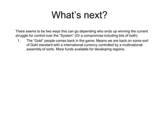 What’s next?
There seems to be two ways this can go depending who ends up winning the current
struggle for control over the “System” (Or a compromise including bits of both)
1. The “Gold” people comes back in the game. Means we are back on some sort
of Gold standard with a international currency controlled by a multinational
assembly of sorts. More funds available for developing regions.
 