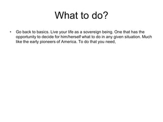 What to do?
• Go back to basics. Live your life as a sovereign being. One that has the
opportunity to decide for him/herself what to do in any given situation. Much
like the early pioneers of America. To do that you need,
 