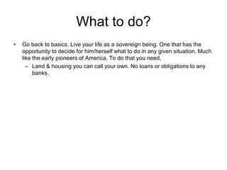 What to do?
• Go back to basics. Live your life as a sovereign being. One that has the
opportunity to decide for him/herself what to do in any given situation. Much
like the early pioneers of America. To do that you need,
– Land & housing you can call your own. No loans or obligations to any
banks.
 