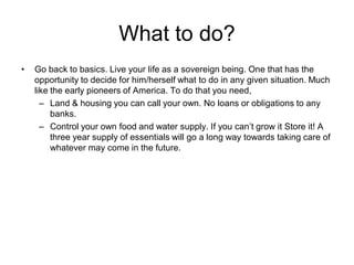 What to do?
• Go back to basics. Live your life as a sovereign being. One that has the
opportunity to decide for him/herself what to do in any given situation. Much
like the early pioneers of America. To do that you need,
– Land & housing you can call your own. No loans or obligations to any
banks.
– Control your own food and water supply. If you can’t grow it Store it! A
three year supply of essentials will go a long way towards taking care of
whatever may come in the future.
 