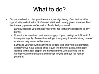 What to do?
• Go back to basics. Live your life as a sovereign being. One that has the
opportunity to decide for him/herself what to do in any given situation. Much
like the early pioneers of America. To do that you need,
– Land & housing you can call your own. No loans or obligations to any
banks.
– Control your own food and water supply. If you can’t grow it Store it! A
three year supply of essentials will go a long way towards taking care of
whatever may come in the future.
– Surround yourself with likeminded people and enjoy life as it unfolds.
Whatever we have ahead of us is just like birthing pains, ultimately
leading to the next step of the human drama with us living life in
harmony with the universe and closer to God and our full human
potential.
 