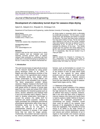 Ph ton 140
Journal of Mechanical Engineering. Photon 123 (2013) 140-145
https://sites.google.com/site/photonfoundationorganization/home/journal-of-mechanical-engineering
Original Research Article. ISJN: 2951-8372
Journal of Mechanical Engineering Ph ton
Development of a laboratory tunnel dryer for cassava chips drying
Ajala A.S., Adeyemi A.A., Wojuade I.S., Omitoogun S.A.
Department of Food Science and Engineering, Ladoke Akintola University of Technology, PMB 4000, Nigeria
Article history:
Received: 10 December, 2012
Accepted: 13 January, 2013
Available online: 21 March, 2013
Keywords:
Tunnel dryer, cassava chips, temperature and efficiency
Corresponding Author:
Ajala A.S
Email: ajlad2000@yahoo.com
Abstract
Cassava chips are the most common form in which
dried cassava root are marketed and most
exporting countries produce them. In Nigeria,
cassava chips production is confronted with poor
quality due to conventional drying by spreading it in
the sun. In view of this, an efficient mechanized hot
air drying system is necessary which is affordable
by small scale processors. For this reason, a small
tunnel dryer was developed and tested to evaluate
its efficiency. The dryer had three trucks containing
four trays each making 12 trays. The fan and heater
were attached to one end of the tunnel. Cassava
chips were loaded in the dryer at velocity of 3.0m/s,
temperature of 60, 70 and 80 °C for drying to
evaluate the efficiency of the dryer. The results
showed that the machine had drying efficiency of
66.7%, 75% and 80% at temperatures of 60, 70 and
80 °C respectively. Also the can handle 6 kg of
chips per batch.
Citation:
Ajala A.S, Adeyemi A.A., Wojuade I.S., Omitoogun S.A.,
2013 Development of a laboratory tunnel dryer for
cassava chips drying. Journal of Mechanical Engineering.
Science Photon 123. Photon 123, 140-145.
1. Introduction
The post harvest losses of agricultural produce
can be reduced drastically by using proper
drying technique (Velic, et al., 2007). In
Nigeria and other developing countries of the
world, most of the agricultural plant produce
are harvested during rainy season which
makes preservation by drying difficult and
causing most of the harvested crop to perish.
The same preservation problem affects
cassava in Nigeria. Cassava is the fourth most
important energy staple in the tropics and the
sixth global source of calories in human diets
apart from rice, maize and wheat (FAO, 2004)
and its utilization for industrial purpose such as
starch, alcohol, adhesives and livestock feed
is yet to be maximally used in Nigeria. There is
need to develop preservation technology to
convert the product into stable form for
industrial and export purposes. Cassava is
highly perishable and undergoes post-harvest
physiological deterioration within three days of
harvesting, partly due to the high water
content as well as its rich store of
carbohydrates (Ashaye et al 2005), it is
therefore important to process it into stable
forms that can store for longer periods.
Traditionally, this problem has been overcome
by various processing methods practiced by
farmers, such as fermentation to convert it to
usable product such as garri, fufu and pupuru,
or dry product in form of chips which could
serve as raw material for value added
products such as ethanol, starch and animal
feeds. Cassava chips, a derived cassava
product, are very popular in Africa where it
forms the raw material for the bulk of cassava-
based foods (Ugwu and Ay, 1992).
1.1 Statement of the problem
As a result of growth potential of the cassava
chips, conventional sun drying cannot meet
the high demand for chips hence, some form
of artificial heat drying is required. However,
little if any work has been done in Nigeria to
improve cassava chip drying and hence there
is need to explore a better method of drying to
overcome the challenges encountered in
conventional sun drying. Therefore, tunnel
dryer could be useful to dry cassava chips
because of its adaptability to drying tubers,
fruits and vegetables. The versatility of tunnel
drying is its ability to dry large volume of
product at a time, control temperature, velocity
and volume and uniform distribution of air in
regard to heat transfer and moisture carrying
capacity to obtain the most cost effective
 