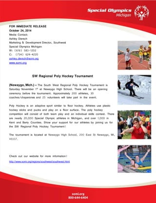 FOR IMMEDIATE RELEASE
October 24, 2014
Media Contact:
Ashley Diersch
Marketing & Development Director, Southwest
Special Olympics Michigan
W: (616) 583-1202
C: (734) 624-4220
ashley.diersch@somi.org
www.somi.org
SW Regional Poly Hockey Tournament
(Newaygo, Mich.) – The South West Regional Poly Hockey Tournament is
Saturday November 1st at Newaygo High School. There will be an opening
ceremony before the tournament. Approximately 200 athletes, 30
coaches/chaperones and 25 volunteers will take part in the event.
Poly Hockey is an adaptive sport similar to floor hockey. Athletes use plastic
hockey sticks and pucks and play on a floor surface. The poly hockey
competition will consist of both team play and an individual skills contest. There
are nearly 20,000 Special Olympic athletes in Michigan, and over 1,000 in
Kent and Barry Counties. Show your support for our athletes by joining us for
the SW Regional Poly Hockey Tournament!
The tournament is located at Newaygo High School, 200 East St Newaygo, MI,
49337.
Check out our website for more information!
http://www.somi.org/regions/southwest/southwest.html
 
