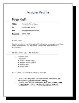 Personal Profile
Hager Khalil
Address : Heliopolis, Cairo, Egypt.
Tel : Mobile: 01020486677
Email : hager.khalil@hotmail.com
Date of Birth : 29.08.1983
OBJECTIVE:
Seeking an entrance in an international / multinational company in which I can
add to my experience and improve my career within creative working
environment.
SUMMARY OF QUALIFICATIONS
• Computer skills.
• Languages :
 Arabic : Mother tongue
 English: Native Speaker
 French : Fair
 Italian: Fair.
RELEVANT EXPERIENCE & EMPLOYMENT
• C.E.O. & Group Consultant Executive Assistant starting from Jan.,
2015 till now in National Motors Company.
• Cahirman Office Manager starting from Aug., 2011 till Sep., 2014,
in International Trading & Marketing Company (ITMCO).
 
