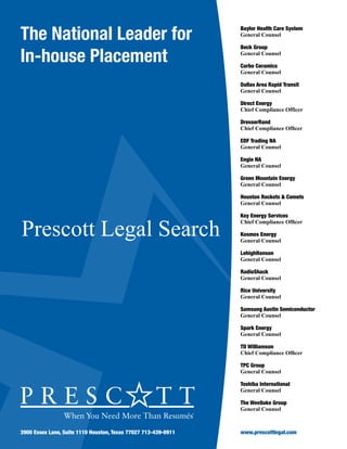 The National Leader for
In-house Placement
Prescott Legal Search
3900 Essex Lane, Suite 1110 Houston, Texas 77027 713-439-0911
Baylor Health Care System
General Counsel
Beck Group
General Counsel
Carbo Ceramics
General Counsel
Dallas Area Rapid Transit
General Counsel
Direct Energy
Chief Compliance Officer
DresserRand
Chief Compliance Officer
EDF Trading NA
General Counsel
Engie NA
General Counsel
Green Mountain Energy
General Counsel
Houston Rockets & Comets
General Counsel
Key Energy Services
Chief Compliance Officer
Kosmos Energy
General Counsel
LehighHanson
General Counsel
RadioShack
General Counsel
Rice University
General Counsel
Samsung Austin Semiconductor
General Counsel
Spark Energy
General Counsel
TD Williamson
Chief Compliance Officer
TPC Group
General Counsel
Toshiba International
General Counsel
The Westlake Group
General Counsel
www.prescottlegal.com
 