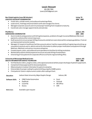 Lewis Stewart
601-983-7083
Lewis121475@gmail.com
Bax Global Logistics(now DB Schenker) Irving, TX
LOGISTICS ACCOUNTCOORDINATOR 2006 - 2007
 Inside sales,outside events,andoutboundmarketingefforts.
 Lead events, meetingsand presentations withsalemanagersforclients.
 Managed corporate accountsand ensuredproperhandling frominceptiontomaturity.
 Coordinate salesmanagerappointmentsandcalendar.
PharMerica Jackson, MS
ADMISSIONS COORDINATOR 2005 - 2005
 Assistresidentsandguarantorswithbillingdiscrepancies,problemsthroughInsurance/Medicare/Medicaid
payments,andanyotherconcerningissues.
 Auditaccountsto ensure properbillingof accountsanddeliverswere donewithincompanyguidelines.If notset
up improvementcorrectionsystem.
 Managed 15 longtermhealthcare facilitiesaccountswhereI hadthe responsibilityof registeringandsetting-up
newpatientaccountsandre-admitsandverifyinformationtoobtainpropermedicationsandpaymentthrough
Medicare,Medicaid,andvariousinsurance companies.
 Createdreports,plans,andoutboundcorrespondence tofacilitiesforbillingresolutions.
 Workeddailyreportsanddiscrepanciestoensure accurate billingof medications.
 Enteredlogof newpatientsforcorporate office toverifythe regional billingoffice.
UniversityofMississippi Medical Center Jackson, MS
HEALTH INFORMATION SERVICE TECHNICIAN 2003 - 2005
 Verifieddoctororders,progressnotes,andsurgical proceduresbefore properdischarge of patient'spaperwork.
 Completedreleasepaperworkfordeceasedpatients.
 Obtainedpatientmedical informationforpatientevaluation.
 Entereddata forpropercodingfor patientsbillingusingthe AS400 system.
 Filedpatients’ chartsinalphanumericordersaftercodingof chart.
Education JacksonState University;MajorGraphic Design Jackson,MS
Software Skills  CRM/ Siebel Automotive
 DayBreak
 LeasePak
 Access
 Excel
 Outlook
 MS Office
 CMI
References Available uponrequest
 