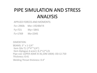 PIPE SIMULATION AND STRESS
ANALYSIS
APPLIED FORCES AND MOMENTS:
Fx=-296lb Mx=-1924lbf-ft
Fy=721 My=-5841
Fz=1769 Mz=2345
DIMENTION:
BEAMS: 3’’ x 1-1/4’’
Item 3(le T): (7*4"*1/4")
Item 4(plague d acier): 8.2*12*1/4
Pipe size 12(PER ASME B-36,10M 2004): OD:12.750
Thickness: 0.41
Welding Throat thickness: 0.4”
 