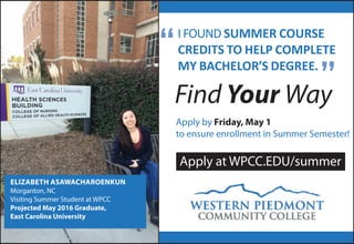 IFOUND SUMMER COURSE
CREDITS TO HELP COMPLETE
MY BACHELOR’S DEGREE.
Find Your Way
Apply by Friday, May 1
to ensure enrollment in Summer Semester!
ELIZABETH ASAWACHAROENKUN
Morganton, NC
Visiting Summer Student at WPCC
Projected May 2016 Graduate,
East Carolina University
Apply at WPCC.EDU/summer
”
“
 