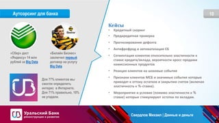 10Аутсорсинг для банка
Кейсы
• Кредитный скоринг
• Предкредитная проверка
• Прогнозирование дефолта
• Антифрофрод и автоматизация СБ
• Сегментация клиентов относительно эластичности к
ставке кредита/вклада, вероятности кросс-продажи
комиссионных продуктов
• Реакция клиентов на шоковые события
• Признаки клиентов МСБ и значимые события которые
приводят к оттоку остатков и закрытию счетов (включая
эластичность к %-ставке).
• Мероприятия и условия (помимо эластичности к %
ставке) которые стимулируют остатки по вкладам.
«Сбер» даст
«Яндексу» 14 млн
рублей за Big Data
«Билайн Бизнес»
заключил первый
договор на услугу
Big Data
Для 77% клиентов мы
смогли определить
интерес в Интернете.
Для 71% правильно, 10%
не угадали.
Свердлов Михаил | Данные и деньги
 