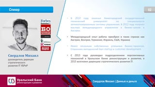02Спикер
Свердлов Михаил
руководитель дирекции
стратегического
развития IT УБРиР
• В 2010 году окончил Нижегородский государственный
технический университет по специальности
автоматизированные системы управления. В 2012 году получил
мастера международного управления в бизнес-школе в
Австрии.
• Международный опыт работы приобрел в таких странах как
Австрия, Венгрия, Германия, Израиль, США, Украина
• Имеет несколько собственных успешных бизнес-проектов.
Сторонник методологий lean startup и customer development.
• С 2013 года руководил подразделением перспективных
технологий в Уральском банке реконструкции и развития, в
2015 возглавил дирекцию стратегического развития IТ.
Свердлов Михаил | Данные и деньги
 