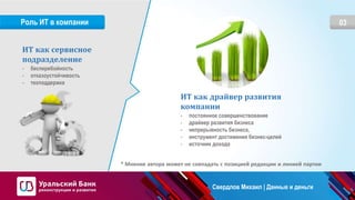 03Роль ИТ в компании
ИТ как сервисное
подразделение
- бесперебойность
- отказоустойчивость
- техподдержка
ИТ как драйвер развития
компании
- постоянное совершенствование
- драйвер развития бизнеса
- непрерывность бизнеса,
- инструмент достижения бизнес-целей
- источник дохода
* Мнение автора может не совпадать с позицией редакции и линией партии
Свердлов Михаил | Данные и деньги
 