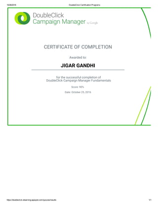 10/26/2016 DoubleClick Certification Programs
https://doubleclick­elearning.appspot.com/quizzes/results 1/1
CERTIFICATE OF COMPLETION
Awarded to:
JIGAR GANDHI
for the successful completion of
DoubleClick Campaign Manager Fundamentals
Score: 90%
Date: October 25, 2016
 