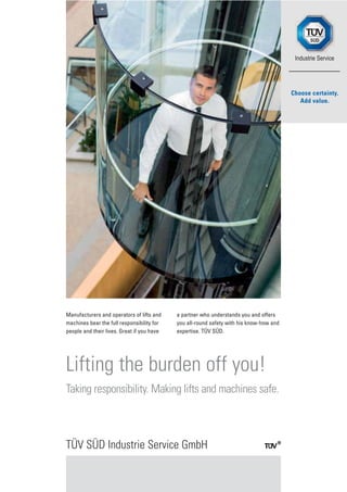 Manufacturers and operators of lifts and
machines bear the full responsibility for
people and their lives. Great if you have
a partner who understands you and offers
you all-round safety with his know-how and
expertise. TÜV SÜD.
TÜV SÜD Industrie Service GmbH
Lifting the burden off you!
Taking responsibility. Making lifts and machines safe.
 