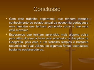 ConclusãoConclusão
 Com este trabalho esperamos que tenham tomadoCom este trabalho esperamos que tenham tomado
conhecimento do estado actual da economia portuguesaconhecimento do estado actual da economia portuguesa
mas também que tenham percebido como é que estamas também que tenham percebido como é que esta
está a evoluir.está a evoluir.
 Esperamos que tenham aprendido mais alguma coisaEsperamos que tenham aprendido mais alguma coisa
para além do que já havia sido ensinado na disciplina depara além do que já havia sido ensinado na disciplina de
Geografia, pois este é um trabalho simples e bastanteGeografia, pois este é um trabalho simples e bastante
resumido no qual utilizou-se algumas fontes estatísticasresumido no qual utilizou-se algumas fontes estatísticas
bastante esclarecedoras.bastante esclarecedoras.
 