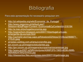 BibliografiaBibliografia
Para esta apresentação foi necessário pesquisar em:Para esta apresentação foi necessário pesquisar em:
 http://pt.wikipedia.org/wiki/Economia_de_Portugal
 http://www.negocios.pt/default.asp?
Session=&SqlPage=Content_Economia&CpContentId=316194
 http://a.icep.pt/portugal/economia.asp
 http://luigicarboni.blogspot.com/2007/10/portugal-um-pas-
emergente-da-europa.html
 http://cache02.stormap.sapo.pt/fotostore02/fotos//31/0b/a2/868871_
41GJh.jpeg
 arrastao.weblog.com.pt/arquivo/profes.jpg
 jpn.icicom.up.pt/imagens/estudantes.jpg
 http://jpn.icicom.up.pt/imagens/europa/mariosoarescee.jpg
 http://www.eu2007.pt/NR/rdonlyres/A066F2F0-190D-4E96-A686-
A6A4682478A2/0/ml32.jpg
 http://diassantos.files.wordpress.com/2007/12/getimage.jpg
 