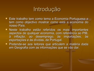 IntroduçãoIntrodução
 Este trabalho tem como tema a Economia Portuguesa eEste trabalho tem como tema a Economia Portuguesa e
tem como objectivo mostrar como está a economia dotem como objectivo mostrar como está a economia do
nosso País.nosso País.
 Neste trabalho estão referidos os mais importantesNeste trabalho estão referidos os mais importantes
aspectos de qualquer economia, com referência ao PIB,aspectos de qualquer economia, com referência ao PIB,
à inflação, ao desemprego, às importações, àsà inflação, ao desemprego, às importações, às
exportações e às dívidas, de Portugal.exportações e às dívidas, de Portugal.
 Pretende-se aos leitores que articulem a matéria dadaPretende-se aos leitores que articulem a matéria dada
em Geografia com as informações que se vão dar.em Geografia com as informações que se vão dar.
 
