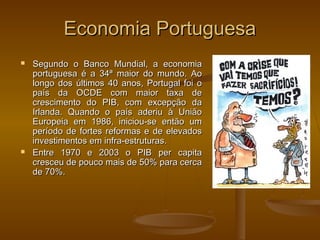 Economia PortuguesaEconomia Portuguesa
 Segundo o Banco Mundial, a economiaSegundo o Banco Mundial, a economia
portuguesa é a 34ª maior do mundo. Aoportuguesa é a 34ª maior do mundo. Ao
longo dos últimos 40 anos, Portugal foi olongo dos últimos 40 anos, Portugal foi o
país da OCDE com maior taxa depaís da OCDE com maior taxa de
crescimento do PIB, com excepção dacrescimento do PIB, com excepção da
Irlanda. Quando o país aderiu à UniãoIrlanda. Quando o país aderiu à União
Europeia em 1986, iniciou-se então umEuropeia em 1986, iniciou-se então um
período de fortes reformas e de elevadosperíodo de fortes reformas e de elevados
investimentos em infra-estruturas.investimentos em infra-estruturas.
 Entre 1970 e 2003 o PIB per capitaEntre 1970 e 2003 o PIB per capita
cresceu de pouco mais de 50% para cercacresceu de pouco mais de 50% para cerca
de 70%.de 70%.
 