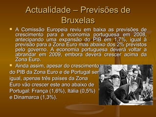 Actualidade – Previsões deActualidade – Previsões de
BruxelasBruxelas
 A Comissão Europeia reviu em baixa as previsões deA Comissão Europeia reviu em baixa as previsões de
crescimento para a economia portuguesa em 2008,crescimento para a economia portuguesa em 2008,
antecipando uma expansão do PIB em 1,7%, igual àantecipando uma expansão do PIB em 1,7%, igual à
previsão para a Zona Euro mas abaixo dos 2% previstosprevisão para a Zona Euro mas abaixo dos 2% previstos
pelo governo. A economia portuguesa deverá voltar apelo governo. A economia portuguesa deverá voltar a
abrandar em 2009, embora deverá crescer acima daabrandar em 2009, embora deverá crescer acima da
Zona Euro.Zona Euro.
 Ainda assim, apesar do crescimentoAinda assim, apesar do crescimento
do PIB da Zona Euro e de Portugal serdo PIB da Zona Euro e de Portugal ser
igual, apenas três países da Zonaigual, apenas três países da Zona
Euro vão crescer este ano abaixo deEuro vão crescer este ano abaixo de
Portugal: França (1,6%), Itália (0,5%)Portugal: França (1,6%), Itália (0,5%)
e Dinamarca (1,3%).e Dinamarca (1,3%).
 