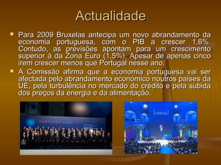ActualidadeActualidade
 Para 2009 Bruxelas antecipa um novo abrandamento daPara 2009 Bruxelas antecipa um novo abrandamento da
economia portuguesa, com o PIB a crescer 1,6%.economia portuguesa, com o PIB a crescer 1,6%.
Contudo, as previsões apontam para um crescimentoContudo, as previsões apontam para um crescimento
superior à da Zona Euro (1,5%). Apesar de apenas cincosuperior à da Zona Euro (1,5%). Apesar de apenas cinco
irem crescer menos que Portugal nesse ano.irem crescer menos que Portugal nesse ano.
 A Comissão afirma que a economia portuguesa vai serA Comissão afirma que a economia portuguesa vai ser
afectada pelo abrandamento económico noutros países daafectada pelo abrandamento económico noutros países da
UE, pela turbulência no mercado do crédito e pela subidaUE, pela turbulência no mercado do crédito e pela subida
dos preços da energia e da alimentação.dos preços da energia e da alimentação.
 