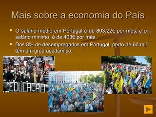 Mais sobre a economia do PaísMais sobre a economia do País
 O salário médio em Portugal é de 803.22€ por mês, e oO salário médio em Portugal é de 803.22€ por mês, e o
salário mínimo, é de 403€ por mês.salário mínimo, é de 403€ por mês.
 Dos 8% de desempregados em Portugal, perto de 60 milDos 8% de desempregados em Portugal, perto de 60 mil
têm um grau académico.têm um grau académico.
 