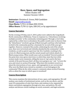  	
  	
  	
  	
  	
  	
  	
  	
  	
  	
  	
  	
  	
  	
  	
  	
  	
  	
  	
  	
  	
  	
  	
  Race,	
  Space,	
  and	
  Segregation	
  
	
   	
   	
   	
  	
  	
  	
  	
  	
  	
  Ethnic	
  Studies	
  104	
  
	
   	
   	
   	
  	
  	
  	
  Summer	
  Session	
  I	
  2015	
  
	
  
Instructor:	
  Christina	
  E.	
  Green,	
  PhD	
  Candidate	
  
Email:	
  c2green@ucsd.edu	
  
Class	
  Meets:	
  T/TH	
  2-­‐4:50pm	
  HSS	
  2333A	
  
Office	
  Hours:	
  T/TH	
  12-­‐1pm,	
  SSB	
  243,	
  or	
  by	
  appointment	
  
	
  
Course	
  Narrative	
  
	
  
On	
  the	
  evening	
  of	
  Friday,	
  June	
  5,	
  2015,	
  police	
  were	
  called	
  to	
  the	
  Craig	
  Ranch	
  
multi
captured	
  by	
  a	
  white	
  teen	
  in	
  attendance	
  the	
  public	
  would	
  come	
  to	
  discover	
  that	
  
who	
  had	
  been	
  
invited	
  to	
  the	
  community	
  pool	
  by	
  a	
  classmate	
  for	
  an	
  end-­‐of-­‐the-­‐year	
  get-­‐
together.	
  However,	
  instead	
  of	
  the	
  youths	
  celebrating	
  the	
  end	
  of	
  the	
  school	
  
residents,	
  as	
  well	
  as	
  patrol	
  supervisor	
  Cpl.	
  Eric	
  Casebolt,	
  resulting	
  in	
  the	
  
arrest	
  of	
  a	
  Black	
  young	
  man	
  and	
  the	
  sexual	
  assault	
  and	
  violent	
  attack	
  of	
  a	
  
Black	
  young	
  woman.	
  What	
  would	
  cause	
  such	
  an	
  incident?	
  Several	
  youths	
  at	
  
the	
  party	
  have	
  since	
  given	
  interviews	
  in	
  which	
  they	
  state	
  that	
  two	
  white	
  
What	
  does	
  this	
  incident	
  reveal	
  to	
  us	
  
about	
  the	
  intersections	
  of	
  race,	
  space,	
  and	
  segregation	
  in	
  our	
  current	
  day?	
  
Why	
  were	
  the	
  Black	
  teens	
  viewed	
  as	
  outsiders,	
  as	
  not	
  belonging	
  to	
  the	
  
tells	
  us	
  about	
  the	
  ways	
  in	
  which	
  space	
  is	
  racialized?	
  	
  
	
  
Course	
  Description	
  
	
  
This	
  course	
  examines	
  the	
  intersections	
  of	
  race,	
  space,	
  and	
  segregation.	
  We	
  will	
  
analyze	
  case	
  studies	
  of	
  institutional	
  racism,	
  such	
  as	
  the	
  one	
  above,	
  and	
  the	
  
ways	
  US	
  communities	
  of	
  color	
  have	
  been,	
  and	
  continue	
  to	
  be,	
  impacted	
  by	
  
dejure	
  and	
  defacto	
  segregation	
  through	
  acts,	
  laws,	
  and	
  policies.	
  We	
  will	
  
analyze	
  and	
  discuss	
  varied	
  readings	
  on	
  social,	
  economic,	
  and	
  legal	
  exclusion.	
  
 