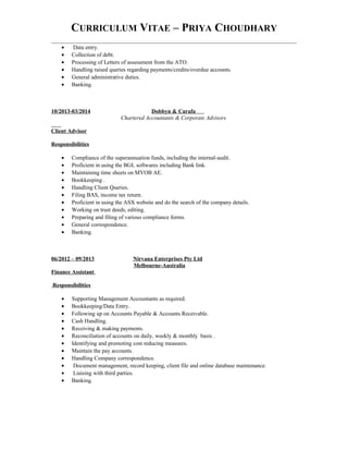 CURRICULUM VITAE – PRIYA CHOUDHARY
• Data entry.
• Collection of debt.
• Processing of Letters of assessment from the ATO.
• Handling raised queries regarding payments/credits/overdue accounts.
• General administrative duties.
• Banking.
10/2013-03/2014 Dobbyn & Carafa
Chartered Accountants & Corporate Advisors
Client Advisor
Responsibilities
• Compliance of the superannuation funds, including the internal-audit.
• Proficient in using the BGL softwares including Bank link.
• Maintaining time sheets on MYOB AE.
• Bookkeeping .
• Handling Client Queries.
• Filing BAS, income tax return.
• Proficient in using the ASX website and do the search of the company details.
• Working on trust deeds, editing.
• Preparing and filing of various compliance forms.
• General correspondence.
• Banking.
06/2012 – 09/2013 Nirvana Enterprises Pty Ltd
Melbourne-Australia
Finance Assistant
Responsibilities
• Supporting Management Accountants as required.
• Bookkeeping/Data Entry.
• Following up on Accounts Payable & Accounts Receivable.
• Cash Handling.
• Receiving & making payments.
• Reconciliation of accounts on daily, weekly & monthly basis .
• Identifying and promoting cost reducing measures.
• Maintain the pay accounts.
• Handling Company correspondence.
• Document management, record keeping, client file and online database maintenance.
• Liaising with third parties.
• Banking.
 