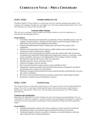 CURRICULUM VITAE – PRIYA CHOUDHARY
01/2012 – 04/2012 Choudhary Rubbers Pvt. Ltd
Choudhary Rubbers Private Limited is a trusted name in the tyre and tube manufacturing industry. The
company is the champion manufacturer and supplier of a wide range of dimensionally perfect Tyres, Cycle
Tyre, Rickshaw Tyre, Bicycle Tube and Auto Tube.
Corporate Affairs Manager
This role was to coordinate corporate affairs and strategic initiatives across the organisation, as
determined by the Managing Director.
Responsibilities:
• Formulated, orchestrated and implemented, in partnership with key stakeholder groups across the
company, outreach strategies, campaigns and action plans to positively shape the debate and
public policy outcomes on issues important to the industry.
• Prepared and implemented the Insider Trading Code, and whistle blower policy of the
organisation.
• Worked in close partnership with the Company’s public relations team to develop effective
internal and external communications strategies.
• Identified new and emerging legal and regulatory issues that could possibly affect the business.
Coordinated with internal and external legal and non-legal expert resources, as necessary, to help
analyse and address such issues in the implementation of the company’s business strategy.
• Developed the corporate HR structure within the organization.
• Managed operations, finance and human resources.
• Prepared unit budgets, forecasts and plans.
• Reviewed and finalised the company annual accounts and balance sheets.
• Managed the corporate governance and ensured that ethical business management was policies
and procedures were in place across the business.
• Maintained, managed and documented all research materials and data ensured that they were up to
date within our databases .
• Reviewed, revised and drafted procedures and policy manuals other related support materials.
• Researched, evaluated and assessed feasibility of projects.
05/2011 – 12/2011 Carrefour Group
Over the past 40 years, the Carrefour group has grown to become one of the world’s leading distribution
groups. The world’s second-largest retailer and the largest in Europe, the group currently operates:
hypermarkets, supermarkets, cash & carry. The Carrefour group currently has over 9,500 company-
operated stores.
Corporate and Legal Retainer
Reporting to the Legal Director and the Company Secretary the Corporate and Legal Retainer role was
responsible for with all the companies’ corporate statutory and legal obligations including the commercial
assessment of contract agreements, documentation and reporting and tracking of potential acquisitions
targets.
Responsibilities:
• Negotiated merchandise contracts with various companies in order to get them on board and
formulated deviations in the standard contract suiting both the parties to the contract.
• Conducted competitive analysis e.g. profiles of companies, stock and bond prices, yields and
future trends and other investment information.
 