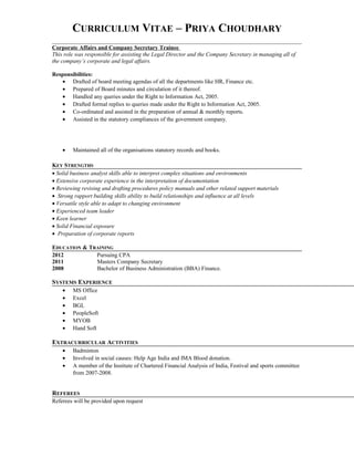 CURRICULUM VITAE – PRIYA CHOUDHARY
Corporate Affairs and Company Secretary Trainee
This role was responsible for assisting the Legal Director and the Company Secretary in managing all of
the company’s corporate and legal affairs.
Responsibilities:
• Drafted of board meeting agendas of all the departments like HR, Finance etc.
• Prepared of Board minutes and circulation of it thereof.
• Handled any queries under the Right to Information Act, 2005.
• Drafted formal replies to queries made under the Right to Information Act, 2005.
• Co-ordinated and assisted in the preparation of annual & monthly reports.
• Assisted in the statutory compliances of the government company.
• Maintained all of the organisations statutory records and books.
KEY STRENGTHS
• Solid business analyst skills able to interpret complex situations and environments
• Extensive corporate experience in the interpretation of documentation
• Reviewing revising and drafting procedures policy manuals and other related support materials
• Strong rapport building skills ability to build relationships and influence at all levels
• Versatile style able to adapt to changing environment
• Experienced team leader
• Keen learner
• Solid Financial exposure
• Preparation of corporate reports
EDUCATION & TRAINING
2012 Pursuing CPA
2011 Masters Company Secretary
2008 Bachelor of Business Administration (BBA) Finance.
SYSTEMS EXPERIENCE
• MS Office
• Excel
• BGL
• PeopleSoft
• MYOB
• Hand Soft
EXTRACURRICULAR ACTIVITIES
• Badminton
• Involved in social causes: Help Age India and IMA Blood donation.
• A member of the Institute of Chartered Financial Analysis of India, Festival and sports committee
from 2007-2008.
REFEREES
Referees will be provided upon request
 
