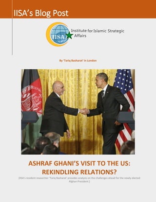 By ‘Tariq Basharat’ in London
IISA’s Blog Post
ASHRAF GHANI’S VISIT TO THE US:
REKINDLING RELATIONS?
[IISA’s resident researcher ‘Tariq Basharat’ provides analysis on the challenges ahead for the newly elected
Afghan President.]
 