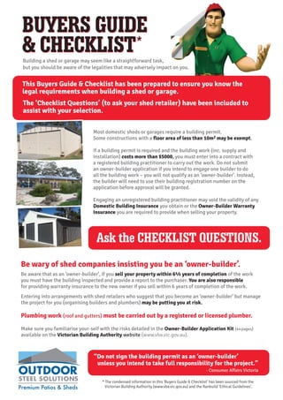 BUYERS GUIDE
& CHECKLIST*
BUYERS GUIDE
& CHECKLIST*
This Buyers Guide & Checklist has been prepared to ensure you know the
legal requirements when building a shed or garage.
The ‘Checklist Questions’ (to ask your shed retailer) have been included to
assist with your selection.
Building a shed or garage may seem like a straightforward task,
but you should be aware of the legalities that may adversely impact on you.
Most domestic sheds or garages require a building permit.
Some constructions with a floor area of less than 10m2 may be exempt.
If a building permit is required and the building work (inc. supply and
installation) costs more than $5000, you must enter into a contract with
a registered building practitioner to carry out the work. Do not submit
an owner-builder application if you intend to engage one builder to do
all the building work – you will not qualify as an ‘owner-builder’. Instead,
the builder will need to use their building registration number on the
application before approval will be granted.
Engaging an unregistered building practitioner may void the validity of any
Domestic Building Insurance you obtain or the Owner-Builder Warranty
Insurance you are required to provide when selling your property.
Be wary of shed companies insisting you be an ‘owner-builder’.
Be aware that as an ‘owner-builder’, if you sell your property within 6½ years of completion of the work
you must have the building inspected and provide a report to the purchaser. You are also responsible
for providing warranty insurance to the new owner if you sell within 6 years of completion of the work.
Entering into arrangements with shed retailers who suggest that you become an ‘owner-builder’ but manage
the project for you (organising builders and plumbers) may be putting you at risk.
Plumbing work (roof and gutters) must be carried out by a registered or licensed plumber.
Make sure you familiarise your-self with the risks detailed in the Owner-Builder Application Kit (44pages)
available on the Victorian Building Authority website (www.vba.vic.gov.au).
* The condensed information in this ‘Buyers Guide & Checklist’ has been sourced from the
Victorian Building Authority (www.vba.vic.gov.au) and the Ranbuild ‘Ethical Guidelines’.
“Do not sign the building permit as an ‘owner-builder’
unless you intend to take full responsibility for the project.”
- Consumer Affairs Victoria
Ask the CHECKLIST QUESTIONS.
 