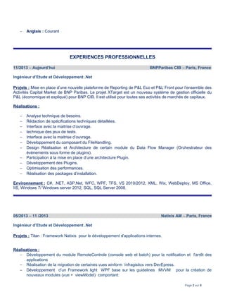 − Anglais : Courant
EXPERIENCES PROFESSIONNELLES
11/2013 – Aujourd’hui BNPParibas CIB – Paris, France
Ingénieur d’Etude et Développement .Net
Projets : Mise en place d’une nouvelle plateforme de Reporting de P&L Eco et P&L Front pour l’ensemble des
Activités Capital Market de BNP Paribas. Le projet XTarget est un nouveau système de gestion officielle du
P&L (économique et expliqué) pour BNP CIB. Il est utilisé pour toutes ses activités de marchés de capitaux.
Réalisations :
− Analyse technique de besoins.
− Rédaction de spécifications techniques détaillées.
− Interface avec la maitrise d’ouvrage.
− technique des jeux de tests.
− Interface avec la maitrise d’ouvrage.
− Développement du composant du FileHandling.
− Design Réalisation et Architecture de certain module du Data Flow Manager (Orchestrateur des
évènements sous forme de plugins).
− Participation à la mise en place d’une architecture Plugin.
− Développement des Plugins.
− Optimisation des performances.
− Réalisation des packages d’installation.
Environnement : C#, .NET, ASP.Net, WFC, WPF, TFS, VS 2010/2012, XML, Wix, WebDeploy, MS Office,
IIS, Windows 7/ Windows server 2012, SQL, SQL Server 2008.
05/2013 – 11 /2013 Natixis AM – Paris, France
Ingénieur d’Etude et Développement .Net
Projets : Titan : Framework Natixis pour le développement d'applications internes.
Réalisations :
− Développement du module RemoteControle (console web et batch) pour la notification et l'arrêt des
applications
− Réalisation de la migration de certaines vues winform Infragistics vers DevEpress.
− Développement d’un Framework light WPF base sur les guidelines MVVM pour la création de
nouveaux modules (vue + viewModel) comportant:
Page 2 sur 8
 