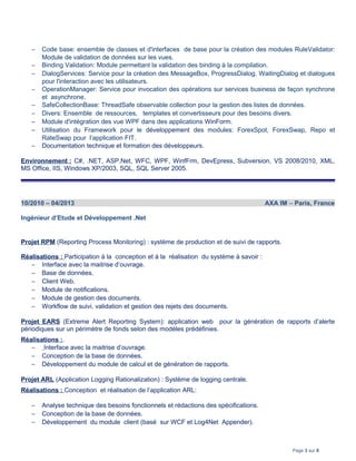 − Code base: ensemble de classes et d'interfaces de base pour la création des modules RuleValidator:
Module de validation de données sur les vues.
− Binding Validation: Module permettant la validation des binding à la compilation.
− DialogServices: Service pour la création des MessageBox, ProgressDialog, WaitingDialog et dialogues
pour l'interaction avec les utilisateurs.
− OperationManager: Service pour invocation des opérations sur services business de façon synchrone
et asynchrone.
− SafeCollectionBase: ThreadSafe observable collection pour la gestion des listes de données.
− Divers: Ensemble de ressources, templates et convertisseurs pour des besoins divers.
− Module d'intégration des vue WPF dans des applications WinForm.
− Utilisation du Framework pour le développement des modules: ForexSpot, ForexSwap, Repo et
RateSwap pour l’application FIT.
− Documentation technique et formation des développeurs.
Environnement : C#, .NET, ASP.Net, WFC, WPF, WinfFrm, DevEpress, Subversion, VS 2008/2010, XML,
MS Office, IIS, Windows XP/2003, SQL, SQL Server 2005.
10/2010 – 04/2013 AXA IM – Paris, France
Ingénieur d’Etude et Développement .Net
Projet RPM (Reporting Process Monitoring) : système de production et de suivi de rapports.
Réalisations : Participation à la conception et à la réalisation du système à savoir :
− Interface avec la maitrise d’ouvrage.
− Base de données.
− Client Web.
− Module de notifications.
− Module de gestion des documents.
− Workflow de suivi, validation et gestion des rejets des documents.
Projet EARS (Extreme Alert Reporting System): application web pour la génération de rapports d’alerte
périodiques sur un périmètre de fonds selon des modèles prédéfinies.
Réalisations :.
− Interface avec la maitrise d’ouvrage.
− Conception de la base de données.
− Développement du module de calcul et de génération de rapports.
Projet ARL (Application Logging Rationalization) : Système de logging centrale.
Réalisations : Conception et réalisation de l’application ARL:
− Analyse technique des besoins fonctionnels et rédactions des spécifications.
− Conception de la base de données.
− Développement du module client (basé sur WCF et Log4Net Appender).
Page 3 sur 8
 