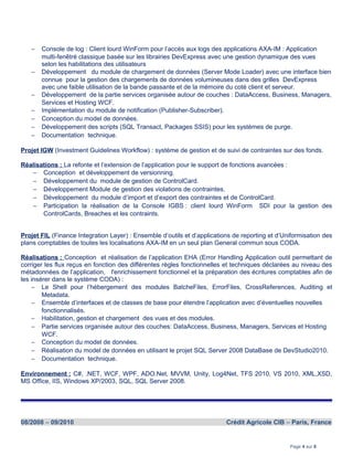 − Console de log : Client lourd WinForm pour l’accès aux logs des applications AXA-IM : Application
multi-fenêtré classique basée sur les librairies DevExpress avec une gestion dynamique des vues
selon les habilitations des utilisateurs
− Développement du module de chargement de données (Server Mode Loader) avec une interface bien
connue pour la gestion des chargements de données volumineuses dans des grilles DevExpress
avec une faible utilisation de la bande passante et de la mémoire du coté client et serveur.
− Développement de la partie services organisée autour de couches : DataAccess, Business, Managers,
Services et Hosting WCF.
− Implémentation du module de notification (Publisher-Subscriber).
− Conception du model de données.
− Développement des scripts (SQL Transact, Packages SSIS) pour les systèmes de purge.
− Documentation technique.
Projet IGW (Investment Guidelines Workflow) : système de gestion et de suivi de contraintes sur des fonds.
Réalisations : La refonte et l’extension de l’application pour le support de fonctions avancées :
− Conception et développement de versionning.
− Développement du module de gestion de ControlCard.
− Développement Module de gestion des violations de contraintes.
− Développement du module d’import et d’export des contraintes et de ControlCard.
− Participation la réalisation de la Console IGBS : client lourd WinForm SDI pour la gestion des
ControlCards, Breaches et les contraints.
Projet FIL (Finance Integration Layer) : Ensemble d’outils et d’applications de reporting et d’Uniformisation des
plans comptables de toutes les localisations AXA-IM en un seul plan General commun sous CODA.
Réalisations : Conception et réalisation de l’application EHA (Error Handling Application outil permettant de
corriger les flux reçus en fonction des différentes règles fonctionnelles et techniques déclarées au niveau des
métadonnées de l’application, l'enrichissement fonctionnel et la préparation des écritures comptables afin de
les insérer dans le système CODA) :
− Le Shell pour l’hébergement des modules BatcheFiles, ErrorFiles, CrossReferences, Auditing et
Metadata.
− Ensemble d’interfaces et de classes de base pour étendre l’application avec d’éventuelles nouvelles
fonctionnalisés.
− Habilitation, gestion et chargement des vues et des modules.
− Partie services organisée autour des couches: DataAccess, Business, Managers, Services et Hosting
WCF.
− Conception du model de données.
− Réalisation du model de données en utilisant le projet SQL Server 2008 DataBase de DevStudio2010.
− Documentation technique.
Environnement : C#, .NET, WCF, WPF, ADO.Net, MVVM, Unity, Log4Net, TFS 2010, VS 2010, XML,XSD,
MS Office, IIS, Windows XP/2003, SQL, SQL Server 2008.
08/2008 – 09/2010 Crédit Agricole CIB – Paris, France
Page 4 sur 8
 