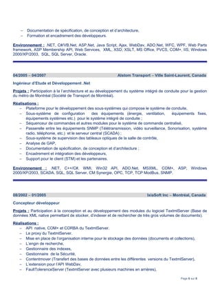 − Documentation de spécification, de conception et d’architecture,
− Formation et encadrement des développeurs.
Environnement : .NET, C#/VB.Net, ASP.Net, Java Script, Ajax, WebDav, ADO.Net, WFC, WPF, Web Parts
framework, ASP Membership API, Web Services, XML, XSD, XSLT, MS Office, PVCS, COM+, IIS, Windows
2000/XP/2003, SQL, SQL Server, Oracle.
04/2005 – 04/2007 Alstom Transport – Ville Saint-Laurent, Canada
Ingénieur d’Etude et Développement .Net
Projets : Participation à la l’architecture et au développement du système intégré de conduite pour la gestion
du métro de Montréal (Société de Transport de Montréal).
Réalisations :
− Plateforme pour le développement des sous-systèmes qui compose le système de conduite,
− Sous-système de configuration des équipements (énergie, ventilation, équipements fixes,
équipements systèmes etc.) pour le système intégré de conduite ;
− Séquenceur de commandes et autres modules pour le système de commande centralisé,
− Passerelle entre les équipements SNMP (Télétransmission, vidéo surveillance, Sonorisation, système
radio, téléphonie, etc.) et le serveur central (SCADA) ;
− Sous-système de supervision des tableaux optiques de la salle de contrôle,
− Analyse de GAP,
− Documentation de spécification, de conception et d’architecture ;
− Encadrement et intégration des développeurs,
− Support pour le client (STM) et les partenaires.
Environnement : .NET, C++/C#, WMI, Win32 API, ADO.Net, MSXML, COM+, ASP, Windows
2000/XP/2003, SCADA, SQL, SQL Server, CM Synergie, OPC, TCP, TCP ModBus, SNMP.
08/2002 – 01/2005 IxiaSoft Inc – Montréal, Canada
Concepteur développeur
Projets : Participation à la conception et au développement des modules du logiciel TextmlServer (Base de
données XML native permettant de stocker, d’indexer et de rechercher de très gros volumes de documents).
Réalisations :
− API native, COM+ et CORBA du TextmlServer.
− Le proxy du TextmlServer.
− Mise en place de l’organisation interne pour le stockage des données (documents et collections),
− L’engin de recherche,
− Gestionnaire des indexes,
− Gestionnaire de la Sécurité,
− Contentmover (Transfert des bases de données entre les différentes versions du TextmlServer),
− L’extension pour l’API WebDav,
− FaultTolerenceServer (TextmlServer avec plusieurs machines en arrières),
Page 6 sur 8
 