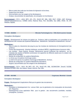 − Mise en place des outils pour les testes de régression et de stress,
− Support pour les clients,
− Documentation pour les usagers et les développeurs,
− Analyse, documentation de spécification, de conception et d’architecture.
Environnement : C/C++, JAVA, MFC, ATL, STL, Win32 API, XML, XSD, XSLT, COM+, ASP, Windows
2000/XP/2003/Solaris/Linux, CORBA (ACE), Rational Rose, Perl, Dom(MS), Sax (IBM), XPath, IIS, API
WebDav, MySQL.
11/1999 – 08/2002 Miranda Technologies Inc – Ville Saint-Laurent, Canada
Concepteur développeur
Projets : Développement de solution de gestion de Contenus vidéo et participation à la conception et au
développement des modules des Systèmes MediaWorks, MediaWorks Standalone et MediaWorks Archiver.
Réalisations :
− Mise en place du mécanisme des plug-ins pour les modules de maintenance et d’enregistrement des
contenus,
− Control des équipements : librairies robotiques, encodeurs MPEG, magnétoscopes et serveurs vidéo ;
− Les modules : Asset Explorer, Browser, Maintenance (permet d’effectuer des opérations sur les
metadata des assets) et Marklist (combinaison de segments de différents assets pour la création des
listes de pré montage) ;
− Module de configuration du système MediaWorks,
− Le driver pour le système d’archivage avalon,
− Le client et le serveur du système d’archivage et MediaWorks Archiver,
− Module de configuration du système MediaWorks Standalone,
− Support, documentation pour les usagers et les développeurs.
Environnement : C/C++, JAVA, VB, MFC, ATL, STL, Win32 API, XML, DCOM/COM+, DirectX, OLEDB,
Windows NT/2000, IRIX, Sun Solaris, Oracle, Informix, Perl, SQL.
07/1998 – 06/1999 Cognicase, Montréal - Canada
Concepteur développeur
Projets : Développement d’applications Web pour la gestion des recrutements.
Réalisations :
− Conception et développement d’un serveur Web pour la génération et la manipulation de documents
(CV, Rapports) ;
− Développement d’une application Web pour la gestion des recrutements (candidats, mandats,
compagnies, Contacts) ;
Page 7 sur 8
 