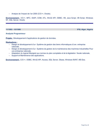 − Analyse de l’impact de l’an 2000 (C/C++, Oracle).
Environnement : VC++, MFC, ISAPI, COM, ATL, Win32 API, ODBC, VB, Java Script, VB Script, Windows
NT, SQL Server, Oracle.
11/1993 – 03/1998 IFSI, Alger, Algérie
Analyste Programmeur
Projets : Développement d’applications de gestion de données.
Réalisations :
− Design et développement d’un Système de gestion des biens informatiques d’une entreprise
nationale,
− Design et développement d’un Système de gestion de la maintenance des machines Industrielles Pour
une entreprise nationale,
− Adaptation du logiciel Maxigest aux normes du plan comptable et de la législation fiscale nationale,
− Support et Maintenance des applications.
Environnement : C/C++, ODBC, Win32 API, Access, SQL Server, Dbase, Windows 95/NT, MS Dos.
Page 8 sur 8
 