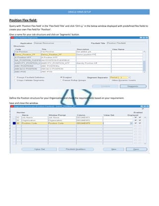 ORACLE HRMS SETUP
Position Flex field:
Query with ‘Position Flex field’ in the ‘Flex field Title’ and click ‘Ctrl+↓’ in the below window displayed with predefined flex fields to
create your own Flex field for ‘Position’.
Give a name for your Job structure and click on ‘Segments’ button.
Define the Position structure for your Organization and check the required fields based on your requirement.
Save and close the window.
 
