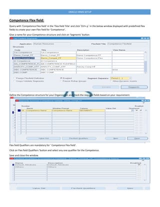 ORACLE HRMS SETUP
Competence Flex field:
Query with ‘Competence Flex field’ in the ‘Flex field Title’ and click ‘Ctrl+↓’ in the below window displayed with predefined flex
fields to create your own Flex field for ‘Competence‘.
Give a name for your Competence structure and click on ‘Segments’ button.
Define the Competence structure for your Organization and check the required fields based on your requirement.
Flex field Qualifiers are mandatory for ‘ Competence Flex field’.
Click on Flex field Qualifiers ‘button and select any one qualifier for the Competence.
Save and close the window.
 