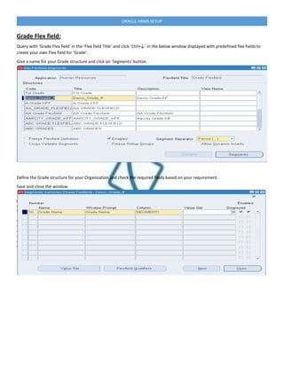 ORACLE HRMS SETUP
Grade Flex field:
Query with ‘Grade Flex field’ in the ’Flex field Title’ and click ‘Ctrl+↓’ in the below window displayed with predefined flex fields to
create your own Flex field for ‘Grade‘.
Give a name for your Grade structure and click on ‘Segments’ button.
Define the Grade structure for your Organization and check the required fields based on your requirement.
Save and close the window.
 
