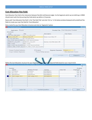 ORACLE HRMS SETUP
Cost Allocation Flex Field:
Cost Allocation Flex Field is the interaction between Pay Roll and General Ledger. So the Segments which we are defining in HRMS
should match with the Accounting Flex Field which we define in Financials.
Query with ‘Cost Allocation Flex field’ in the ‘Flex field Title’ and click ‘Ctrl+↓’ in the below window displayed with predefined flex
fields to create your own Flex field for ‘Cost Allocation‘.
Give a name for your Cost Allocation structure and click on ‘Segments’ button.
Define the Cost Allocation structure for your Organization and check the required fields based on your requirement.
 