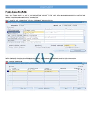 ORACLE HRMS SETUP
People Group Flex field:
Query with ‘People Group Flex field’ in the ‘Flex field Title’ and click ‘Ctrl+↓’ in the below window displayed with predefined flex
fields to create your own Flex field for ‘People Group‘.
Give a name for your People Group structure and click on ‘Segments’ button.
Define the People Group structure for your Organization and check the required fields based on your requirement.
Save and close the window.
 