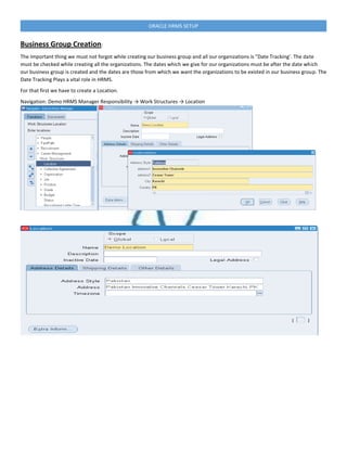 ORACLE HRMS SETUP
Business Group Creation:
The Important thing we must not forgot while creating our business group and all our organizations is “Date Tracking’. The date
must be checked while creating all the organizations. The dates which we give for our organizations must be after the date which
our business group is created and the dates are those from which we want the organizations to be existed in our business group. The
Date Tracking Plays a vital role in HRMS.
For that first we have to create a Location.
Navigation: Demo HRMS Manager Responsibility → Work Structures → Location
 