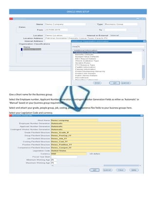 ORACLE HRMS SETUP
Give a Short name for the Business group.
Select the Employee number, Applicant Number Generation, Contingent Worker Generation Fields as either as ‘Automatic’ or
‘Manual’ based on your business group requirement.
Select and attach your grade, people group, job, costing, position, competence flex fields to your business groups here.
Select your Legislation Code and currency.
 